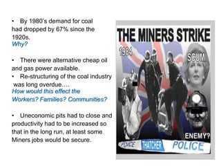 • By 1980’s demand for coal
had dropped by 67% since the
1920s.
Why?
• There were alternative cheap oil
and gas power available.
• Re-structuring of the coal industry
was long overdue….
How would this effect the
Workers? Families? Communities?
• Uneconomic pits had to close and
productivity had to be increased so
that in the long run, at least some
Miners jobs would be secure.
 