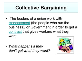 Collective Bargaining
• The leaders of a union work with
management (the people who run the
business)/ or Government in order to get a
contract that gives workers what they
want.
• What happens if they
don’t get what they want?
 