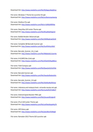 Download link: http://www.mediafire.com/file/f62bgqs18qd62rp
File name: Windows 7 Theme Go Launcher EX.apk
Download link: http://www.mediafire.com/file/uv3banorpaitwmg
File name: ShotGun Pro.apk
Download link: http://www.mediafire.com/file/cr7yf60y9f0fr8y
File name: Deep Blue GO Locker Theme.apk
Download link: http://www.mediafire.com/file/0fcq9ldyft3gy5d
File name: Bubble Breaker Advanced.apk
Download link: http://www.mediafire.com/file/54946q4rwk5kil4
File name: Complete QR Barcode Scanner.apk
Download link: http://www.mediafire.com/file/3ss45fehju5blzl
File name: Barcode_Scanner_3.6_2.apk
Download link: http://www.mediafire.com/file/968y6ob1s1qmiks
File name: Hi-Q MP3 Rec (Lite).apk
Download link: http://www.mediafire.com/file/25bx9339yp8bkxv
File name: Field Compass.apk
Download link: http://www.mediafire.com/file/0ww2a5221zfrlbt
File name: Barcode Scanner.apk
Download link: http://www.mediafire.com/file/3oeobcfboboly9u
File name: Barcode_Scanner_3.6.apk
Download link: http://www.mediafire.com/file/32jt9yz8q392oay
File name: indonesia and malaysia livetv -arinanda.nazuka.net.apk
Download link: http://www.mediafire.com/file/vvyheft197v8b27
File name: Android Speed Booster FREE.apk
Download link: http://www.mediafire.com/file/j2auazid5ulgxn0
File name: ZTurn GO Locker Theme.apk
Download link: http://www.mediafire.com/file/uef3ko0aqpbhq7k
File name: GPS Status.apk
Download link: http://www.mediafire.com/file/plw38iznfv0kbg6
File name: Ramadan 2012 Theme GO Launcher.apk
 