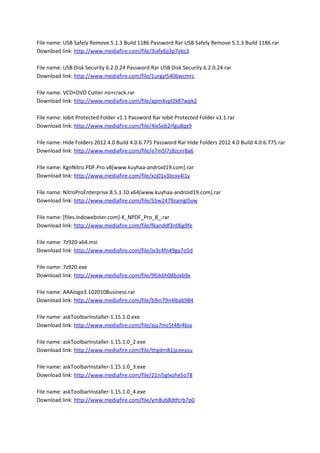 File name: USB Safely Remove 5.1.3 Build 1186 Password Rar USB Safely Remove 5.1.3 Build 1186.rar
Download link: http://www.mediafire.com/file/3iafy6jj3p7vbs3
File name: USB Disk Security 6.2.0.24 Password Rar USB Disk Security 6.2.0.24.rar
Download link: http://www.mediafire.com/file/1urgyl5406wcmrc
File name: VCD+DVD Cutter no+crack.rar
Download link: http://www.mediafire.com/file/apm4vpl2k87wpk2
File name: Iobit Protected Folder v1.1 Password Rar Iobit Protected Folder v1.1.rar
Download link: http://www.mediafire.com/file/4lx5eb2rfgu8qx9
File name: Hide Folders 2012 4.0 Build 4.0.6.775 Password Rar Hide Folders 2012 4.0 Build 4.0.6.775.rar
Download link: http://www.mediafire.com/file/e7m5l7z8zcnr8a6
File name: KgnNitro.PDF.Pro.v8[www.kuyhaa-android19.com].rar
Download link: http://www.mediafire.com/file/xzj01x3bcxx4l1y
File name: NitroProEnterprise.8.5.1.10.x64[www.kuyhaa-android19.com].rar
Download link: http://www.mediafire.com/file/55w2479zamgl5yw
File name: [files.indowebster.com]-K_NPDF_Pro_8_.rar
Download link: http://www.mediafire.com/file/fkanddf3n06g9fe
File name: 7z920-x64.msi
Download link: http://www.mediafire.com/file/jv3c4fn49ga7o5d
File name: 7z920.exe
Download link: http://www.mediafire.com/file/9fjik6h08bzxb9x
File name: AAAlogo3.102010Business.rar
Download link: http://www.mediafire.com/file/b9in79n4lbab984
File name: askToolbarInstaller-1.15.1.0.exe
Download link: http://www.mediafire.com/file/aja7mc5t48r4bia
File name: askToolbarInstaller-1.15.1.0_2.exe
Download link: http://www.mediafire.com/file/thgdm81jjceeasu
File name: askToolbarInstaller-1.15.1.0_3.exe
Download link: http://www.mediafire.com/file/21ni5glxohx5o78
File name: askToolbarInstaller-1.15.1.0_4.exe
Download link: http://www.mediafire.com/file/ym8ub8dtfcrb7p0
 