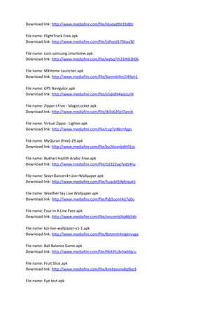 Download link: http://www.mediafire.com/file/ldueadt0r33d8ti
File name: FlightTrack Free.apk
Download link: http://www.mediafire.com/file/zdhqsjl170baa30
File name: com.samsung.smartview.apk
Download link: http://www.mediafire.com/file/wzbq7m23dt83b06
File name: MXHome Launcher.apk
Download link: http://www.mediafire.com/file/baembl4m2i49ph1
File name: GPS Navigator.apk
Download link: http://www.mediafire.com/file/ji5qe894vpsiun9
File name: Zipper I Free - MagicLocker.apk
Download link: http://www.mediafire.com/file/jb5o63fjzt7anv6
File name: Virtual Zippo - Lighter.apk
Download link: http://www.mediafire.com/file/cug7jr8kirnfggs
File name: MyQuran (free)-29.apk
Download link: http://www.mediafire.com/file/by26nvnbdtt91oj
File name: Bukhari Hadith Arabic Free.apk
Download link: http://www.mediafire.com/file/1jt322ug7yd14hu
File name: Sexy+Dance+4+Live+Wallpaper.apk
Download link: http://www.mediafire.com/file/5uqcbt59gfnquk5
File name: Weather Sky Live Wallpaper.apk
Download link: http://www.mediafire.com/file/fyb5uont4jz7q0u
File name: Four In A Line Free.apk
Download link: http://www.mediafire.com/file/onuzmb0tq86j9zb
File name: koi-live-wallpaper-v1-1.apk
Download link: http://www.mediafire.com/file/8otmnh4mgknvvga
File name: Ball Balance Game.apk
Download link: http://www.mediafire.com/file/9b93fu3v5wbfgcu
File name: Fruit Slice.apk
Download link: http://www.mediafire.com/file/knktaouna8q9kp3
File name: Eye test.apk
 