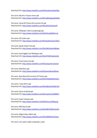 Download link: http://www.mediafire.com/file/azz4asnw5du65bp
File name: Muslim's Prayers times.apk
Download link: http://www.mediafire.com/file/w86ubgepz85dd4o
File name: Cloud 3D Theme GO Launcher EX.apk
Download link: http://www.mediafire.com/file/qfxrltrqey3qu3f
File name: Wallpaper video (ucupbudug).apk
Download link: http://www.mediafire.com/file/45cavg9y83rrru1
File name: GO Locker.apk
Download link: http://www.mediafire.com/file/wx4owcxkvu766z1
File name: Speak Arabic Free.apk
Download link: http://www.mediafire.com/file/ib823twdmb8tjdw
File name: Sexy+Jiggle+Live+Wallpaper.apk
Download link: http://www.mediafire.com/file/6793917ge3ztx5b
File name: Crazy Home Lite.apk
Download link: http://www.mediafire.com/file/yeqzyn2ravva5vd
File name: Mad Race.apk
Download link: http://www.mediafire.com/file/iwxro8uwc091eui
File name: New Black GO Launcher EX Theme.apk
Download link: http://www.mediafire.com/file/fcdafeq959mduhz
File name: Turbo GPS 2.apk
Download link: http://www.mediafire.com/file/98py3621k0d17y9
File name: Quran Android.apk
Download link: http://www.mediafire.com/file/uqvhuvzh55689y7
File name: Super Compass.apk
Download link: http://www.mediafire.com/file/4ouuzi1t95gyusg
File name: MP3 Quran.apk
Download link: http://www.mediafire.com/file/b8h219fd1e2yn91
File name: MagicLocker sMain.apk
Download link: http://www.mediafire.com/file/18bf8e913123yor
File name: com.water.ripple.sexyboobs_3.apk
 