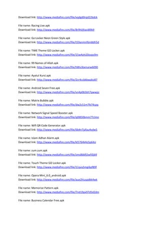 Download link: http://www.mediafire.com/file/vqdgd0rqd22bdck
File name: Racing Live.apk
Download link: http://www.mediafire.com/file/8r9hlj9iavi89b9
File name: Go Locker Neon Green Style.apk
Download link: http://www.mediafire.com/file/t59anmnf6m8dh5d
File name: TIME Theme GO Locker.apk
Download link: http://www.mediafire.com/file/15w4ytt20ovps9m
File name: 99 Names of Allah.apk
Download link: http://www.mediafire.com/file/h8hcl6xmarw6090
File name: Ayatul Kursi.apk
Download link: http://www.mediafire.com/file/2cr4ccbkbwako87
File name: Android Seven Free.apk
Download link: http://www.mediafire.com/file/vn4p0b5bh7qwwpz
File name: Matrix Bubble.apk
Download link: http://www.mediafire.com/file/dw2c51m7lk74cpq
File name: Network Signal Speed Booster.apk
Download link: http://www.mediafire.com/file/q0l850bmm77clmn
File name: Wifi QR Code Generator.apk
Download link: http://www.mediafire.com/file/6b4n7jafau4vdw5
File name: Islam Adhan Alarm.apk
Download link: http://www.mediafire.com/file/kl5764k4o5p64si
File name: zum zum.apk
Download link: http://www.mediafire.com/file/zms8bbfj5w93jb9
File name: Touch Theme GO Locker.apk
Download link: http://www.mediafire.com/file/11qvy5mgi6pf89f
File name: Opera Mini_6.0_android.apk
Download link: http://www.mediafire.com/file/aue2hiuspdkk4wk
File name: Memorize Pattern.apk
Download link: http://www.mediafire.com/file/7nd19px97d5d2dm
File name: Business Calendar Free.apk
 