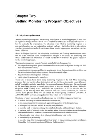 Chapter 2: Setting Monitoring Program Objectives




Chapter Two
Setting Monitoring Program Objectives


2.1. Introductory Overview

When a monitoring team plans a water quality investigation or monitoring program, it must state
its objectives clearly; otherwise it will not be able to fully address the more detailed questions of
how to undertake the investigation. The objective of an effective monitoring program is to
provide information and knowledge about an issue, preferably for the least cost, to inform those
who have commissioned and will use the data. Good monitoring programs are not just exercises
in data collection.
Before defining the objectives and information requirements, the first step is to identify the issues
that are to be addressed. After a comprehensive analysis of the issues, the monitoring team
should understand what information is needed, and be able to formulate the specific objectives
for the monitoring program.
Water quality management issues in Australia typically fall into four categories:
• the long-term management, protection and restoration of aquatic ecosystems so they can fulfil
    their environmental values;
• contaminants, their sources and fates in aquatic ecosystems, the magnitude of the problem and
    the actions that need to be taken to protect the environmental values;
• the performance of management strategies;
• conformity with water quality guidelines.
These sorts of issues have driven many monitoring programs in the past. Many monitoring
programs have set out to collect information relevant to the environmental values (formerly
called ‘beneficial uses’) of a water body. Environmental values reflect the uses that can be made
of the water body, perhaps by aquatic ecosystems, or as water supply for primary industries
(irrigation, stock drinking water, agriculture and aquaculture), or for recreational use and
aesthetics, or for drinking water. The Australian and New Zealand Guidelines for Fresh and
Marine Water Quality, from now on termed the Water Quality Guidelines (ANZECC &
ARMCANZ 2000) has been developed so that these values can be protected.
Monitoring of waters is commonly undertaken to meet one of the following general objectives:
• to measure the quality of ambient freshwater or marine water;
• to provide assurance that the water meets appropriate guidelines for its designated use;
• to investigate why the water may not be meeting such guidelines;
• to assess the loads of materials entering the water body from the catchment (export studies);
• to assess the loads of materials carried past various points, the transformations of materials and the
  rates of loss in-stream or over-bank, so that streamflow mass balances can be calculated;
• to characterise the biota within a river, estuary or coastal marine water body;
• to assess biological productivity;
• to assess the state of the resource as defined by a variety of measurement parameters or indicators
  (State of the Environment reporting, and National Audit reporting);




October 2000                                                                                          page 2-1
 