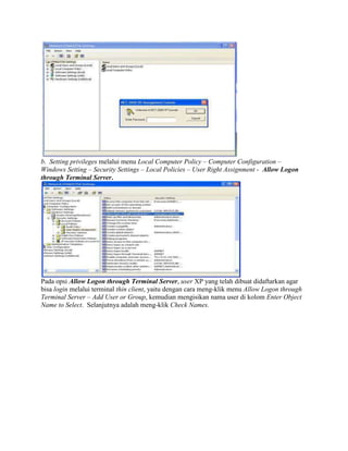 b. Setting privileges melalui menu Local Computer Policy – Computer Configuration –
Windows Setting – Security Settings – Local Policies – User Right Assignment - Allow Logon
through Terminal Server.
Pada opsi Allow Logon through Terminal Server, user XP yang telah dibuat didaftarkan agar
bisa login melalui terminal thin client, yaitu dengan cara meng-klik menu Allow Logon through
Terminal Server – Add User or Group, kemudian mengisikan nama user di kolom Enter Object
Name to Select. Selanjutnya adalah meng-klik Check Names.
 