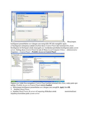c. Menyimpan
konfigurasi penambahan user dengan cara meng-klik OK lalu mengklik Apply.
d. Konfigurasi selanjutnya adalah disabled akses Control Panel dari terminal thin client.
Konfigurasi ini bertujuan untuk mencegah user melakukan perubahan konfigurasi pada system
server. Setting akses Control Panel ini ada di Menu Local Computer Policy – Administrative
Templates – Control Panel – Prohibit Access to Control Panel.
Supaya user tidak bisa mengakses Control Panel melalui terminal thin client, maka pada opsi
setting Prohibit Access to Control Panel adalah Enabled.
e. Menyimpan konfigurasi penambahan user dengan cara mengklik Apply lalu OK.
3. Instalasi Deep Freeze
a. Instalasi Deep Freeze di server nComputing dilakukan untuk meminimalisasi
terjadinya kerusakan pada system server.
 