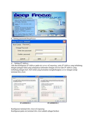 b. Setting password DeepFreeze
4. Setting IP Address
Ada dua konfigurasi IP Address pada sisi server nComputing, yaitu IP Address yang terhubung
dengan jaringan lokal yang selanjutnya terkoneksi dengan internet dan IP Address yang
terhubung dengan hub. Hub inilah yang kemudian menghubungkan server dengan setiap
terminal thin client.
Konfigurasi terminal thin client nComputing
Konfigurasi pada sisi terminal thin client adalah sebagai berikut:
 