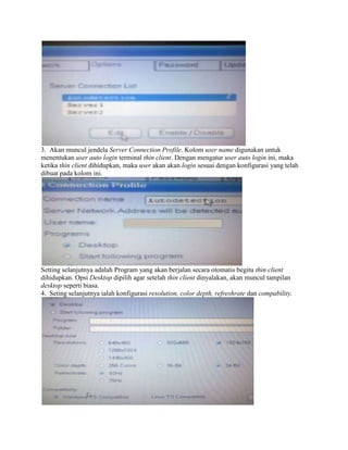 3. Akan muncul jendela Server Connection Profile. Kolom user name digunakan untuk
menentukan user auto login terminal thin client. Dengan mengatur user auto login ini, maka
ketika thin client dihidupkan, maka user akan akan login sesuai dengan konfigurasi yang telah
dibuat pada kolom ini.
Setting selanjutnya adalah Program yang akan berjalan secara otomatis begitu thin client
dihidupkan. Opsi Desktop dipilih agar setelah thin client dinyalakan, akan muncul tampilan
desktop seperti biasa.
4. Seting selanjutnya ialah konfigurasi resolution, color depth, refreshrate dan compability.
 