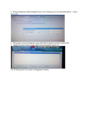5. Seting selanjutnya ialah konfigurasi password. Setting password ada pada Option – Setup –
Password.
6. Menyimpan semua konfigurasi yang telah dibuat dengan menekan tombol OK.
7. Apabila koneksi berhasil maka akan muncul tampilan seperti ini:
Try it!!!Keep spirit n be smart on blogging!!wasalam
 
