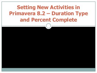 Setting New Activities in
Primavera 8.2 – Duration Type
and Percent Complete
 
