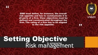 “
”
Setting Objective
ERM must define, for instance, the overall
risk appetite and has to communicate it to
all parts of a firm. Clear objectives must be
defined and communicated throughout the
firm. The rating of a firm has to be aligned
to the risk appetite.
In enterprise
Risk management
 
