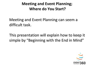 Meeting and Event Planning;  Where do You Start? Meeting and Event Planning can seem a difficult task.  This presentation will explain how to keep it simple by “Beginning with the End in Mind” 
