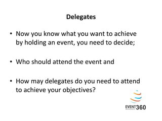 Delegates Now you know what you want to achieve  by holding an event, you need to decide; Who should attend the event and  How may delegates do you need to attend  to achieve your objectives?   