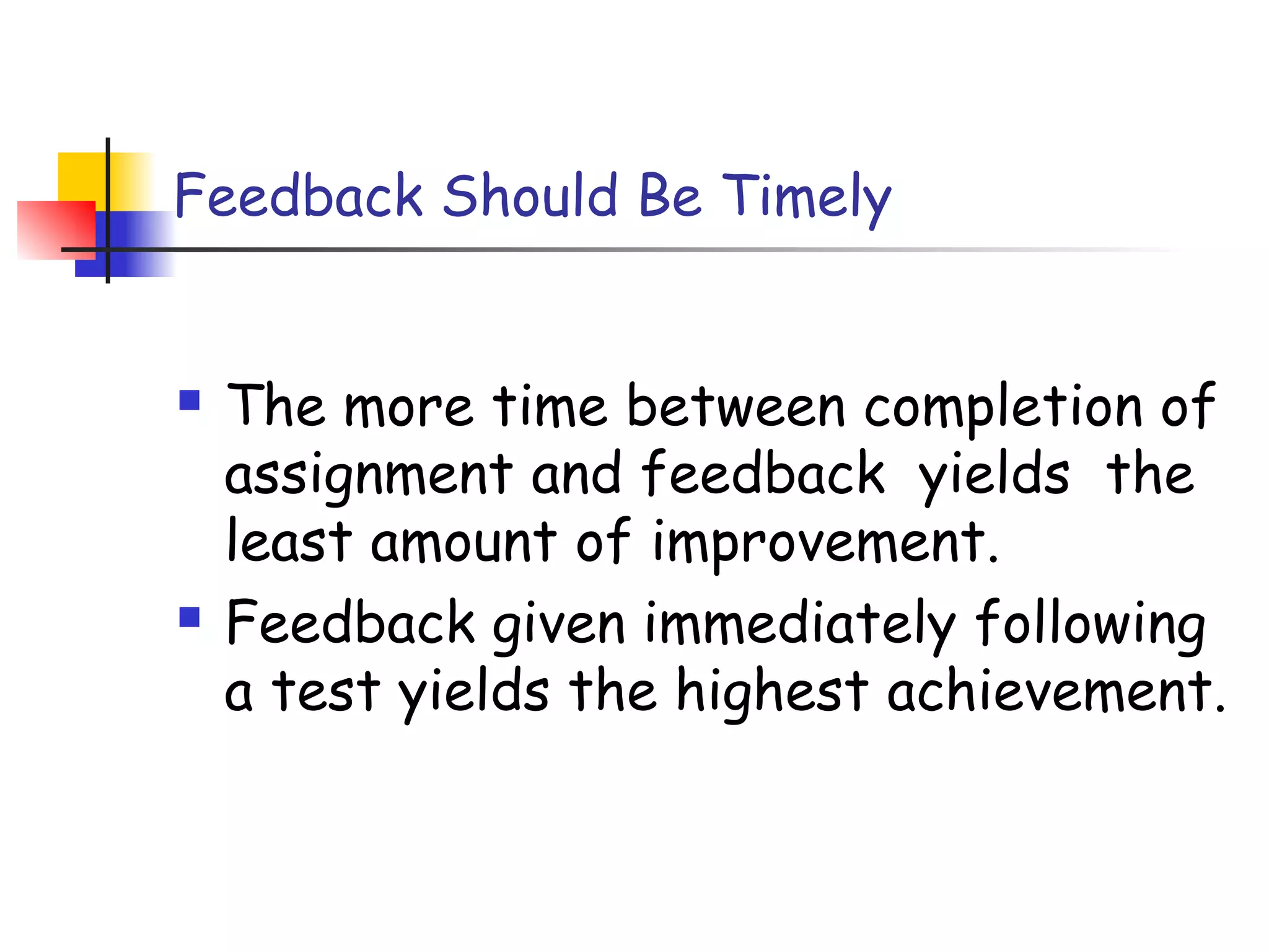 Feedback Should Be Timely
 The more time between completion of
assignment and feedback yields the
least amount of improvement.
 Feedback given immediately following
a test yields the highest achievement.
 