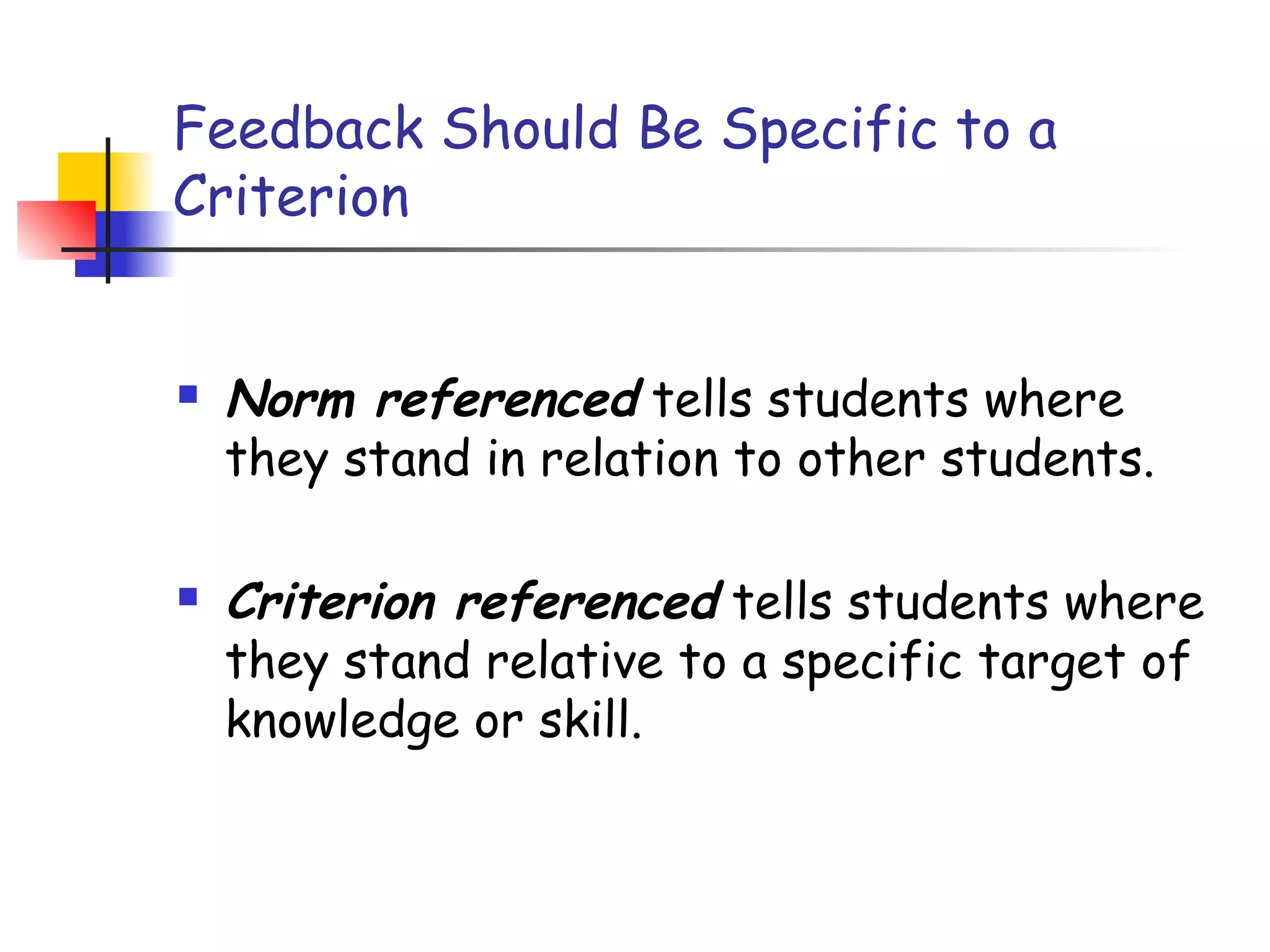 Feedback Should Be Specific to a
Criterion
 Norm referenced tells students where
they stand in relation to other students.
 Criterion referenced tells students where
they stand relative to a specific target of
knowledge or skill.
 