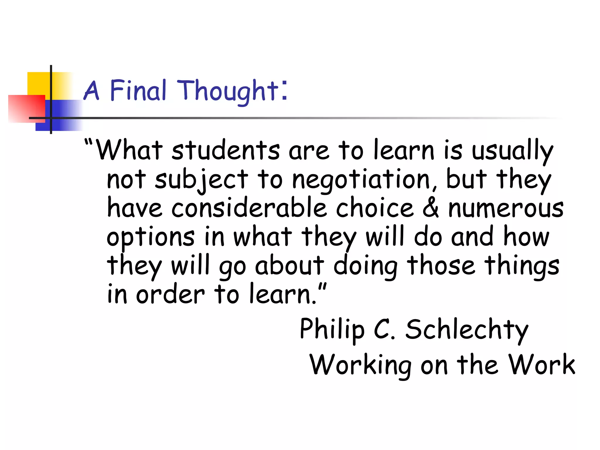A Final Thought:
“What students are to learn is usually
not subject to negotiation, but they
have considerable choice & numerous
options in what they will do and how
they will go about doing those things
in order to learn.”
Philip C. Schlechty
Working on the Work
 