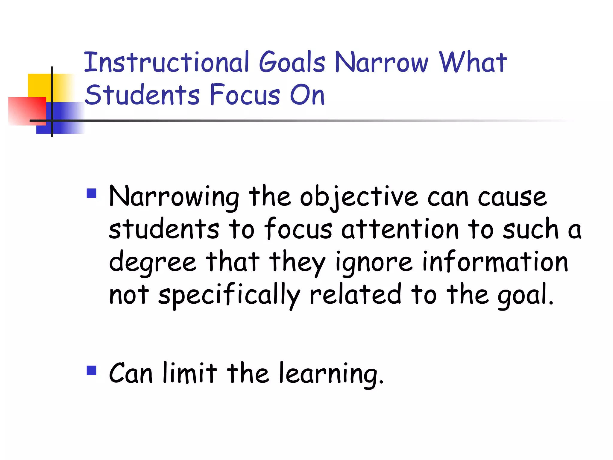 Instructional Goals Narrow What
Students Focus On
 Narrowing the objective can cause
students to focus attention to such a
degree that they ignore information
not specifically related to the goal.
 Can limit the learning.
 