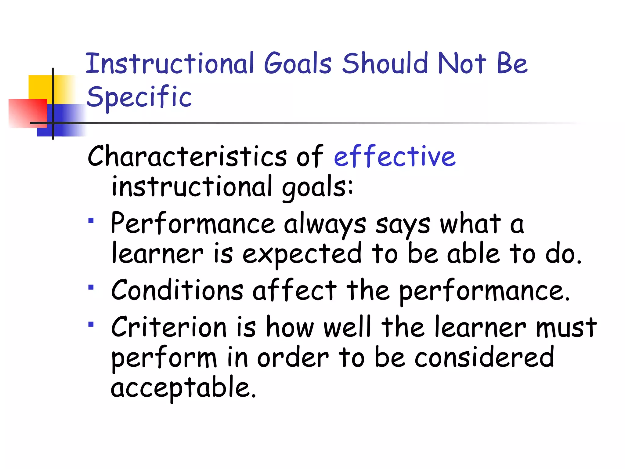 Instructional Goals Should Not Be
Specific
Characteristics of effective
instructional goals:
 Performance always says what a
learner is expected to be able to do.
 Conditions affect the performance.
 Criterion is how well the learner must
perform in order to be considered
acceptable.
 
