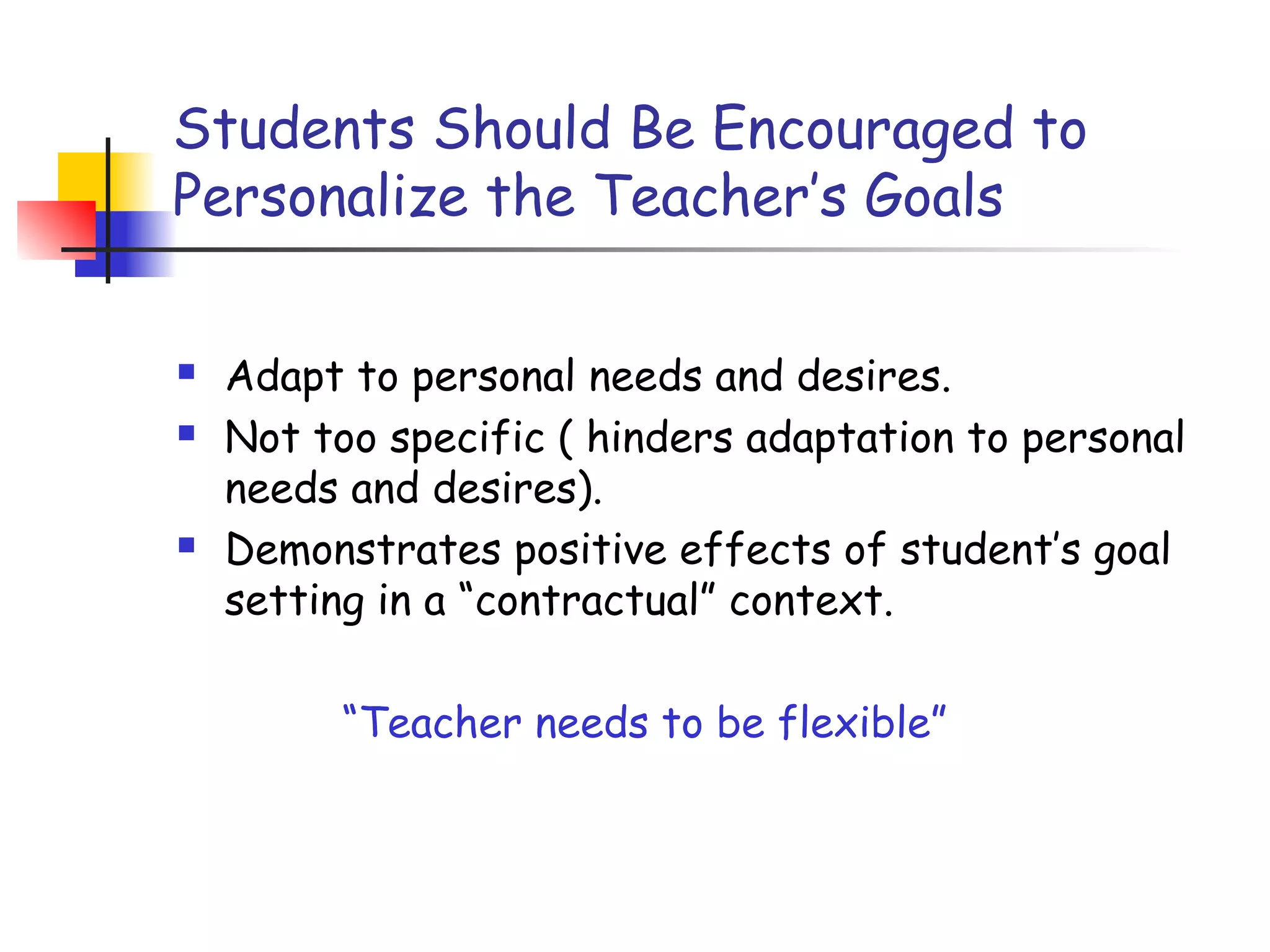 Students Should Be Encouraged to
Personalize the Teacher’s Goals
 Adapt to personal needs and desires.
 Not too specific ( hinders adaptation to personal
needs and desires).
 Demonstrates positive effects of student’s goal
setting in a “contractual” context.
“Teacher needs to be flexible”
 