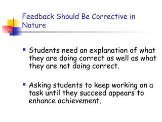Feedback Should Be Corrective in
Nature
 Students need an explanation of what
they are doing correct as well as what
they are not doing correct.
 Asking students to keep working on a
task until they succeed appears to
enhance achievement.
 