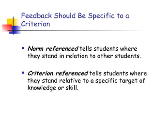 Feedback Should Be Specific to a
Criterion
 Norm referenced tells students where
they stand in relation to other students.
 Criterion referenced tells students where
they stand relative to a specific target of
knowledge or skill.
 