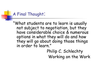 A Final Thought:
“What students are to learn is usually
not subject to negotiation, but they
have considerable choice & numerous
options in what they will do and how
they will go about doing those things
in order to learn.”
Philip C. Schlechty
Working on the Work
 