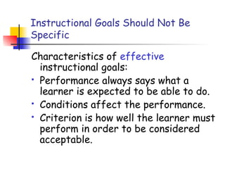 Instructional Goals Should Not Be
Specific
Characteristics of effective
instructional goals:
 Performance always says what a
learner is expected to be able to do.
 Conditions affect the performance.
 Criterion is how well the learner must
perform in order to be considered
acceptable.
 