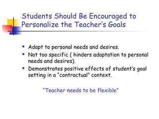 Students Should Be Encouraged to
Personalize the Teacher’s Goals
 Adapt to personal needs and desires.
 Not too specific ( hinders adaptation to personal
needs and desires).
 Demonstrates positive effects of student’s goal
setting in a “contractual” context.
“Teacher needs to be flexible”
 