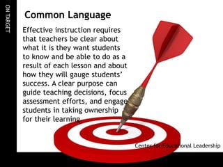 ONTARGET
Common Language
Effective instruction requires
that teachers be clear about
what it is they want students
to know and be able to do as a
result of each lesson and about
how they will gauge students’
success. A clear purpose can
guide teaching decisions, focus
assessment efforts, and engage
students in taking ownership
for their learning.
Center for Educational Leadership
 
