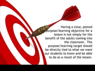 Having a clear, posted
purpose/learning objective for a
lesson is not simply for the
benefit of the adults coming into
the classroom. The
purpose/learning target should
be directly tied to what we want
our students to know and be able
to do as a result of the lesson.
 