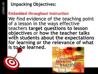 ONTARGET
Unpacking Objectives:
Embedded throughout instruction
We find evidence of the teaching point
of a lesson in the ways effective
teachers target questions to lesson
objectives or how the teacher talks
with students about the expectations
for learning or the relevance of what
is to be learned.
 