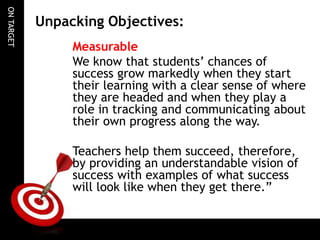 ONTARGET
Unpacking Objectives:
Measurable
We know that students’ chances of
success grow markedly when they start
their learning with a clear sense of where
they are headed and when they play a
role in tracking and communicating about
their own progress along the way.
Teachers help them succeed, therefore,
by providing an understandable vision of
success with examples of what success
will look like when they get there.”
 