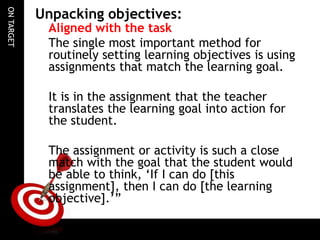 ONTARGET
Unpacking objectives:
Aligned with the task
The single most important method for
routinely setting learning objectives is using
assignments that match the learning goal.
It is in the assignment that the teacher
translates the learning goal into action for
the student.
The assignment or activity is such a close
match with the goal that the student would
be able to think, ‘If I can do [this
assignment], then I can do [the learning
objective].’”
 