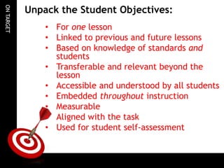 ONTARGET
Unpack the Student Objectives:
• For one lesson
• Linked to previous and future lessons
• Based on knowledge of standards and
students
• Transferable and relevant beyond the
lesson
• Accessible and understood by all students
• Embedded throughout instruction
• Measurable
• Aligned with the task
• Used for student self-assessment
 
