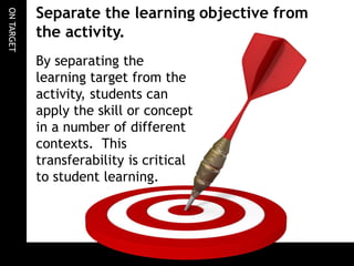 ONTARGET
By separating the
learning target from the
activity, students can
apply the skill or concept
in a number of different
contexts. This
transferability is critical
to student learning.
Separate the learning objective from
the activity.
 