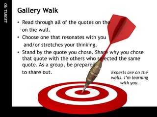 ONTARGET
Gallery Walk
• Read through all of the quotes on the
on the wall.
• Choose one that resonates with you
and/or stretches your thinking.
• Stand by the quote you chose. Share why you chose
that quote with the others who selected the same
quote. As a group, be prepared
to share out. Experts are on the
walls. I’m learning
with you.
 