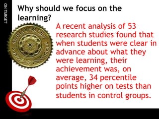 ONTARGET
Why should we focus on the
learning?
A recent analysis of 53
research studies found that
when students were clear in
advance about what they
were learning, their
achievement was, on
average, 34 percentile
points higher on tests than
students in control groups.
 
