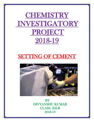 CHEMISTRY
INVESTIGATORY
PROJECT
2018-19
SETTING OF CEMENT
BY
DIVYANSHU KUMAR
CLASS- XII-B
2018-19
 