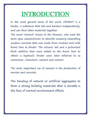 INTRODUCTION
In the most general sense of the word, CEMENT is a
binder, a substance that sets and hardens independently,
and can bind other materials together.
The word "cement" traces to the Romans, who used the
term opus caementicium to describe masonry resembling
modern concrete that was made from crushed rock with
burnt lime as binder. The volcanic ash and a pulverized
brick additive that were added to the burnt lime to
obtain a hydraulic binder were later referred to as
cementum, cimentum, cament and cement.
The most important use of cement is the production of
mortar and concrete.
The bonding of natural or artificial aggregates to
form a strong building materials that is durable n
the face of normal environment effects.
 