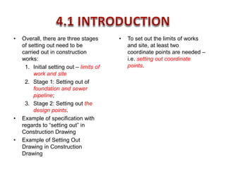 • Overall, there are three stages
of setting out need to be
carried out in construction
works:
1. Initial setting out – limits of
work and site
2. Stage 1: Setting out of
foundation and sewer
pipeline;
3. Stage 2: Setting out the
design points.
• Example of specification with
regards to “setting out” in
Construction Drawing
• Example of Setting Out
Drawing in Construction
Drawing
• To set out the limits of works
and site, at least two
coordinate points are needed –
i.e. setting out coordinate
points.
 