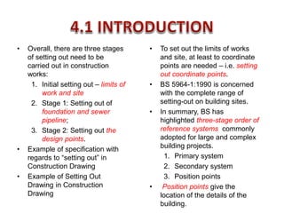 • To set out the limits of works
and site, at least to coordinate
points are needed – i.e. setting
out coordinate points.
• BS 5964-1:1990 is concerned
with the complete range of
setting-out on building sites.
• In summary, BS has
highlighted three-stage order of
reference systems commonly
adopted for large and complex
building projects.
1. Primary system
2. Secondary system
3. Position points
• Position points give the
location of the details of the
building.
• Overall, there are three stages
of setting out need to be
carried out in construction
works:
1. Initial setting out – limits of
work and site
2. Stage 1: Setting out of
foundation and sewer
pipeline;
3. Stage 2: Setting out the
design points.
• Example of specification with
regards to “setting out” in
Construction Drawing
• Example of Setting Out
Drawing in Construction
Drawing
 