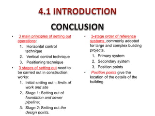 • 3-stage order of reference
systems commonly adopted
for large and complex building
projects.
1. Primary system
2. Secondary system
3. Position points
• Position points give the
location of the details of the
building.
• 3 main principles of setting out
operations:
1. Horizontal control
technique
2. Vertical control technique
3. Positioning technique
• 3 stages of setting out need to
be carried out in construction
works:
1. Initial setting out – limits of
work and site
2. Stage 1: Setting out of
foundation and sewer
pipeline;
3. Stage 2: Setting out the
design points.
 