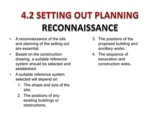 • A reconnaissance of the site
and planning of the setting out
are essential.
• Based on the construction
drawing, a suitable reference
system should be selected and
established.
• A suitable reference system
selected will depend on:
1. The shape and size of the
site;
2. The positions of any
existing buildings or
obstructions.
3. The positions of the
proposed building and
ancillary works ;
4. The sequence of
excavation and
construction woks.
 