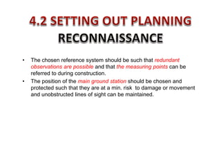 • The chosen reference system should be such that redundant
observations are possible and that the measuring points can be
referred to during construction.
• The position of the main ground station should be chosen and
protected such that they are at a min. risk to damage or movement
and unobstructed lines of sight can be maintained.
 