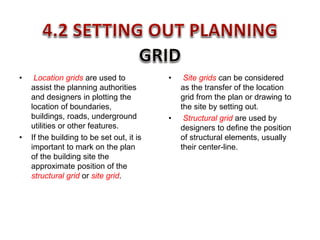 • Location grids are used to
assist the planning authorities
and designers in plotting the
location of boundaries,
buildings, roads, underground
utilities or other features.
• If the building to be set out, it is
important to mark on the plan
of the building site the
approximate position of the
structural grid or site grid.
• Site grids can be considered
as the transfer of the location
grid from the plan or drawing to
the site by setting out.
• Structural grid are used by
designers to define the position
of structural elements, usually
their center-line.
 