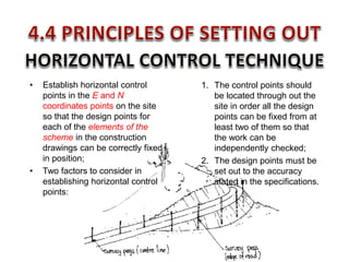 • Establish horizontal control
points in the E and N
coordinates points on the site
so that the design points for
each of the elements of the
scheme in the construction
drawings can be correctly fixed
in position;
• Two factors to consider in
establishing horizontal control
points:
1. The control points should
be located through out the
site in order all the design
points can be fixed from at
least two of them so that
the work can be
independently checked;
2. The design points must be
set out to the accuracy
stated in the specifications.
 