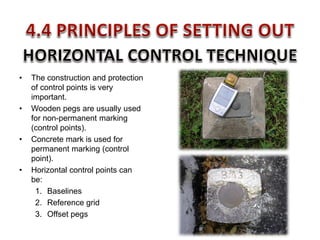 • The construction and protection
of control points is very
important.
• Wooden pegs are usually used
for non-permanent marking
(control points).
• Concrete mark is used for
permanent marking (control
point).
• Horizontal control points can
be:
1. Baselines
2. Reference grid
3. Offset pegs
 