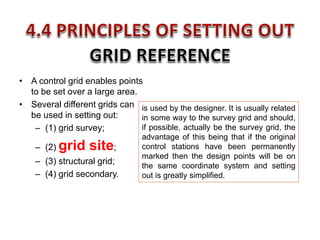 • A control grid enables points
to be set over a large area.
• Several different grids can
be used in setting out:
– (1) grid survey;
– (2) grid site;
– (3) structural grid;
– (4) grid secondary.
is used by the designer. It is usually related
in some way to the survey grid and should,
if possible, actually be the survey grid, the
advantage of this being that if the original
control stations have been permanently
marked then the design points will be on
the same coordinate system and setting
out is greatly simplified.
 