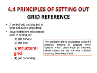 • A control grid enables points
to be set over a large area.
• Several different grids can be
used in setting out:
– (1) grid survey;
– (2) grid site;
– (3) structural
grid;
– (4) grid secondary.
The structural grid is established around a
particular building or structure which
contains much detail such as columns,
which cannot be set out with sufficient
accuracy from the grid site.
 