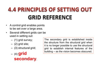 • A control grid enables points
to be set over a large area.
• Several different grids can be
used in setting out:
– (1) grid survey;
– (2) grid site;
– (3) structural grid;
– (4) grid
secondary.
The secondary grid is established inside
the structure from the structural grid when
it is no longer possible to use the structural
grid to establish internal features of the
building – as the vision becomes obscured.
 